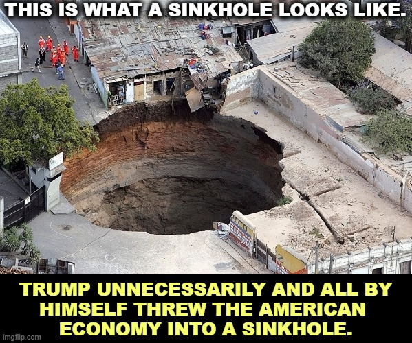 THIS IS WHAT A SINKHOLE LOOKS LIKE. TRUMP UNNECESSARILY AND ALL BY
HIMSELF THREW THE AMERICAN 
ECONOMY INTO A SINKHOLE. | image tagged in trump,destruction,america,economy,insane,incompetence | made w/ Imgflip meme maker
