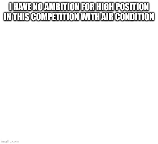 Blank | I HAVE NO AMBITION FOR HIGH POSITION IN THIS COMPETITION WITH AIR CONDITION | image tagged in blank | made w/ Imgflip meme maker