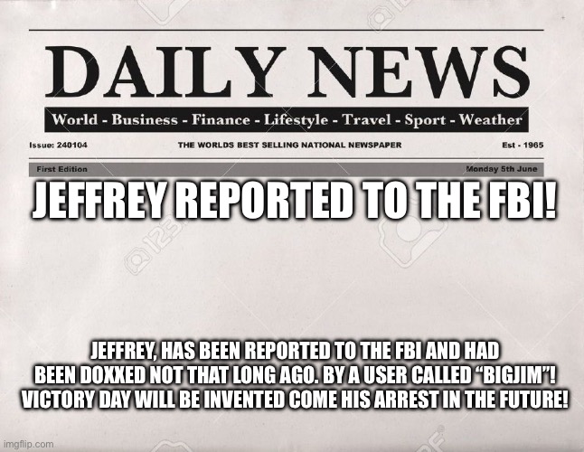 MAJOR NEWS! | JEFFREY REPORTED TO THE FBI! JEFFREY, HAS BEEN REPORTED TO THE FBI AND HAD BEEN DOXXED NOT THAT LONG AGO. BY A USER CALLED “BIGJIM”! VICTORY DAY WILL BE INVENTED COME HIS ARREST IN THE FUTURE! | image tagged in newspaper | made w/ Imgflip meme maker