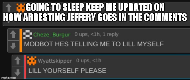 he's telling me to lill myself | GOING TO SLEEP KEEP ME UPDATED ON HOW ARRESTING JEFFERY GOES IN THE COMMENTS | image tagged in he's telling me to lill myself | made w/ Imgflip meme maker