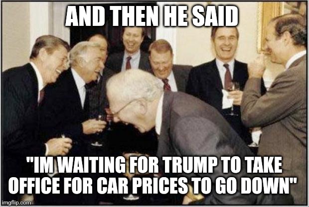 Politicians Laughing | AND THEN HE SAID; "IM WAITING FOR TRUMP TO TAKE OFFICE FOR CAR PRICES TO GO DOWN" | image tagged in politicians laughing | made w/ Imgflip meme maker