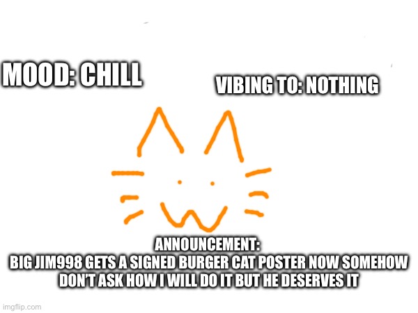 VIBING TO: NOTHING; MOOD: CHILL; ANNOUNCEMENT: 
BIG JIM998 GETS A SIGNED BURGER CAT POSTER NOW SOMEHOW DON’T ASK HOW I WILL DO IT BUT HE DESERVES IT | made w/ Imgflip meme maker