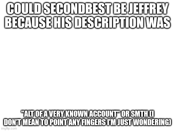 COULD SECONDBEST BE JEFFREY BECAUSE HIS DESCRIPTION WAS; "ALT OF A VERY KNOWN ACCOUNT" OR SMTH (I DON'T MEAN TO POINT ANY FINGERS I'M JUST WONDERING) | made w/ Imgflip meme maker