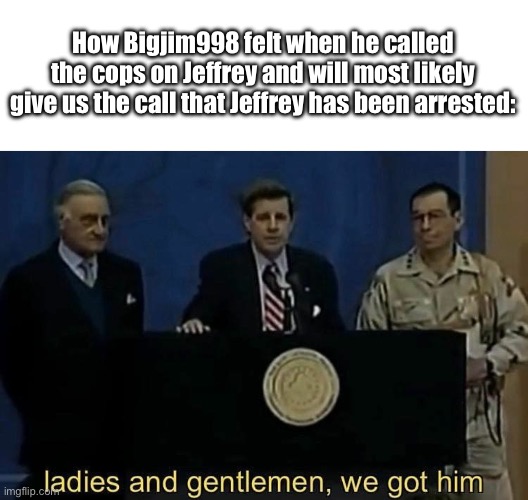 FR FR??? | How Bigjim998 felt when he called the cops on Jeffrey and will most likely give us the call that Jeffrey has been arrested: | image tagged in ladies and gentlemen we got him | made w/ Imgflip meme maker