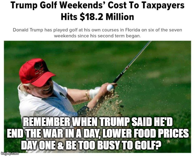 REMEMBER WHEN TRUMP SAID HE'D END THE WAR IN A DAY, LOWER FOOD PRICES DAY ONE & BE TOO BUSY TO GOLF? | made w/ Imgflip meme maker