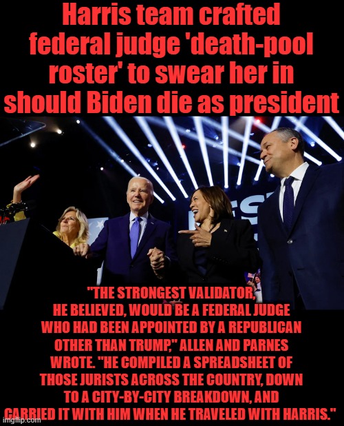 MORE PROOF they knew what his condition was | Harris team crafted federal judge 'death-pool roster' to swear her in should Biden die as president; "THE STRONGEST VALIDATOR, HE BELIEVED, WOULD BE A FEDERAL JUDGE WHO HAD BEEN APPOINTED BY A REPUBLICAN OTHER THAN TRUMP," ALLEN AND PARNES WROTE. "HE COMPILED A SPREADSHEET OF THOSE JURISTS ACROSS THE COUNTRY, DOWN TO A CITY-BY-CITY BREAKDOWN, AND CARRIED IT WITH HIM WHEN HE TRAVELED WITH HARRIS." | made w/ Imgflip meme maker
