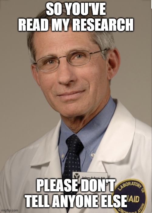 Dr Fauci | SO YOU'VE READ MY RESEARCH PLEASE DON'T TELL ANYONE ELSE | image tagged in dr fauci | made w/ Imgflip meme maker