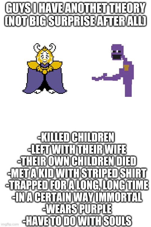 Sometimes my genius is... almost frightening | GUYS I HAVE ANOTHET THEORY (NOT BIG SURPRISE AFTER ALL); -KILLED CHILDREN 
-LEFT WITH THEIR WIFE
-THEIR OWN CHILDREN DIED
-MET A KID WITH STRIPED SHIRT
-TRAPPED FOR A LONG, LONG TIME
-IN A CERTAIN WAY IMMORTAL
-WEARS PURPLE
-HAVE TO DO WITH SOULS | made w/ Imgflip meme maker