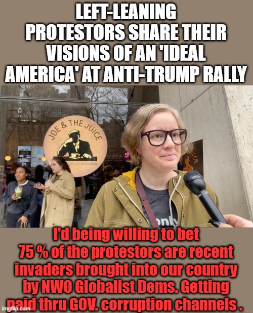 Anyone ?? | LEFT-LEANING PROTESTORS SHARE THEIR VISIONS OF AN 'IDEAL AMERICA' AT ANTI-TRUMP RALLY; I'd being willing to bet 75 % of the protestors are recent invaders brought into our country by NWO Globalist Dems. Getting paid thru GOV. corruption channels . | made w/ Imgflip meme maker
