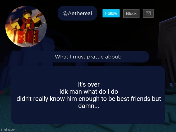 aethereal's forsaken template | it's over
idk man what do I do
didn't really know him enough to be best friends but
damn... | image tagged in aethereal's forsaken template | made w/ Imgflip meme maker