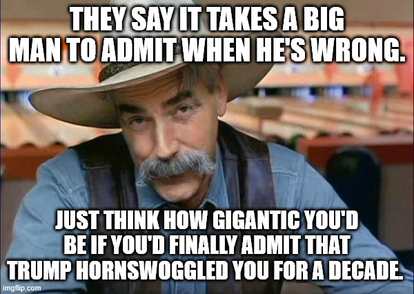 Sam Elliott special kind of stupid | THEY SAY IT TAKES A BIG MAN TO ADMIT WHEN HE'S WRONG. JUST THINK HOW GIGANTIC YOU'D BE IF YOU'D FINALLY ADMIT THAT TRUMP HORNSWOGGLED YOU FOR A DECADE. | image tagged in trump is evil and you know it,trump cares about only himself,trump is fleecing the country,trump wants to be putin | made w/ Imgflip meme maker