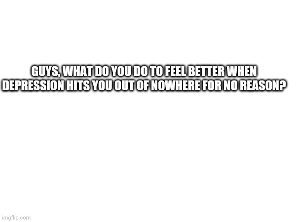 GUYS, WHAT DO YOU DO TO FEEL BETTER WHEN DEPRESSION HITS YOU OUT OF NOWHERE FOR NO REASON? | made w/ Imgflip meme maker