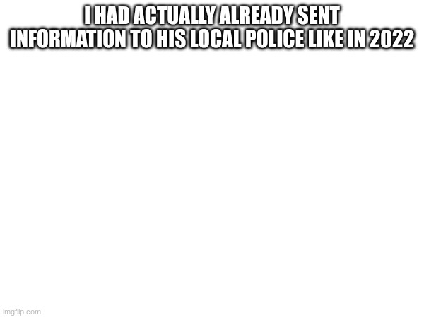 I HAD ACTUALLY ALREADY SENT INFORMATION TO HIS LOCAL POLICE LIKE IN 2022 | made w/ Imgflip meme maker