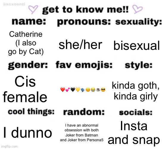 get to know me but better | Catherine (I also go by Cat); she/her; bisexual; ❤️💕🖤💛🗣️😊😭☕️😎; kinda goth, kinda girly; Cis female; Insta and snap; I have an abnormal obsession with both Joker from Batman and Joker from Persona5; I dunno | image tagged in get to know me but better | made w/ Imgflip meme maker