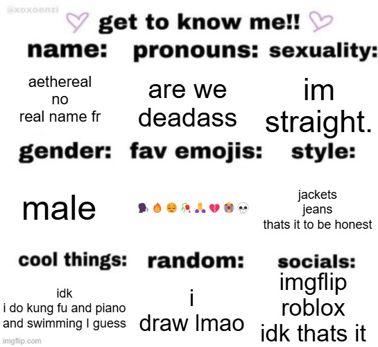 get to know me but better | aethereal
no real name fr; are we deadass; im straight. 🗣️🔥😔🥀🙏💔😭💀; jackets
jeans
thats it to be honest; male; imgflip
roblox
idk thats it; i draw lmao; idk
i do kung fu and piano and swimming I guess | image tagged in get to know me but better | made w/ Imgflip meme maker