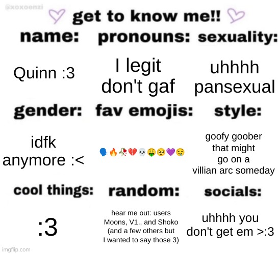 get to know me but better | Quinn :3; I legit don't gaf; uhhhh pansexual; 🗣🔥🥀💔💀🤑🥺💜🤤; goofy goober that might go on a villian arc someday; idfk anymore :<; uhhhh you don't get em >:3; hear me out: users Moons, V1., and Shoko (and a few others but I wanted to say those 3); :3 | image tagged in get to know me but better | made w/ Imgflip meme maker