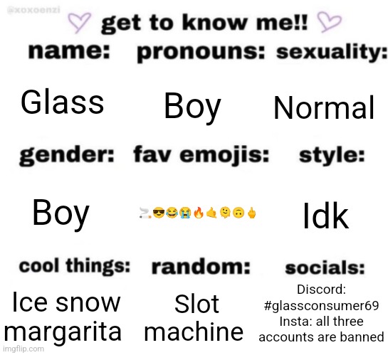 get to know me but better | Glass; Boy; Normal; 🚬😎😂😭🔥🤙🫠🙃🖕; Idk; Boy; Discord: #glassconsumer69
Insta: all three accounts are banned; Slot machine; Ice snow margarita | image tagged in get to know me but better | made w/ Imgflip meme maker