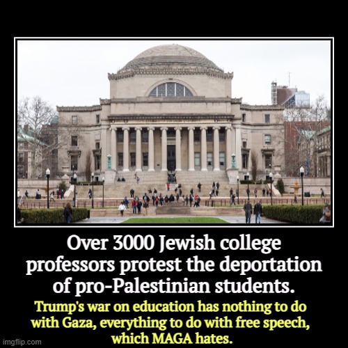 Over 3000 Jewish college professors protest the deportation of pro-Palestinian students. | Trump's war on education has nothing to do 
with  | image tagged in funny,demotivationals,trump,higher education,censorship,free speech | made w/ Imgflip demotivational maker