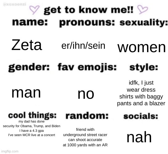 get to know me but better | Zeta; er/ihn/sein; women; no; idfk, I just wear dress shirts with baggy pants and a blazer; man; my dad has done security for Obama, Trump, and Biden
I have a 4.3 gpa
I've seen MCR live at a concert; nah; friend with underground street racer
can shoot accurate at 1000 yards with an AR | image tagged in get to know me but better | made w/ Imgflip meme maker