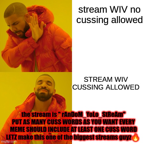 OH MY GOD FINALLY A STREAM WHERE YOU CAN PUT CUSS WORDS | stream WIV no cussing allowed; STREAM WIV CUSSING ALLOWED; the stream is " rAnDoM_YoLo_StReAm"
PUT AS MANY CUSS WORDS AS YOU WANT EVERY MEME SHOULD INCLUDE AT LEAST ONE CUSS WORD LETZ make this one of the biggest streams guyz🔥 | image tagged in memes,drake hotline bling,cuss wordz finally | made w/ Imgflip meme maker
