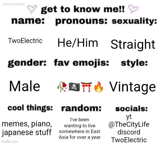 get to know me but better | TwoElectric; He/Him; Straight; Vintage; 🥀🏴‍☠️⛩️🔥; Male; yt
@TheCityLife
discord
TwoElectric; I've been wanting to live somewhere in East Asia for over a year; memes, piano, japanese stuff | image tagged in get to know me but better | made w/ Imgflip meme maker