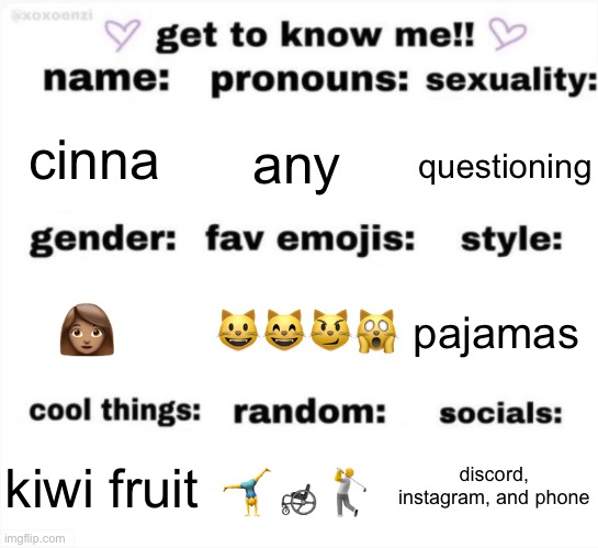 get to know me but better | cinna; any; questioning; 😺😸😼🙀; pajamas; 👩🏽; discord, instagram, and phone; 🤸‍♂️🦽🏌️; kiwi fruit | image tagged in get to know me but better | made w/ Imgflip meme maker