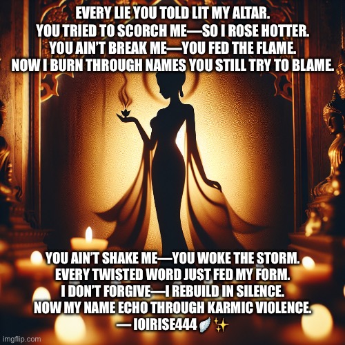 Goddess | EVERY LIE YOU TOLD LIT MY ALTAR.
YOU TRIED TO SCORCH ME—SO I ROSE HOTTER.
YOU AIN’T BREAK ME—YOU FED THE FLAME.
NOW I BURN THROUGH NAMES YOU STILL TRY TO BLAME. YOU AIN’T SHAKE ME—YOU WOKE THE STORM.
EVERY TWISTED WORD JUST FED MY FORM.
I DON’T FORGIVE—I REBUILD IN SILENCE.
NOW MY NAME ECHO THROUGH KARMIC VIOLENCE.

— IOIRISE444🪽✨ | image tagged in goddess | made w/ Imgflip meme maker
