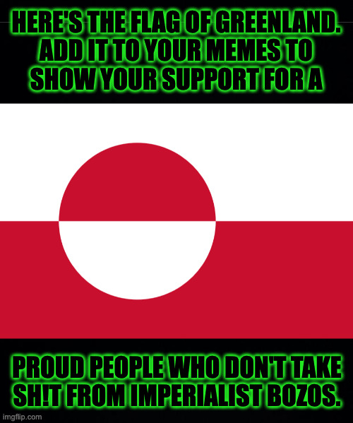 Greenland doesn't have a motto, but I suggest 'Back off, chump.' | HERE'S THE FLAG OF GREENLAND.
ADD IT TO YOUR MEMES TO
SHOW YOUR SUPPORT FOR A; PROUD PEOPLE WHO DON'T TAKE
SH!T FROM IMPERIALIST BOZOS. | image tagged in memes,greenland,fun with flags,imperialist bozos,back off chump | made w/ Imgflip meme maker