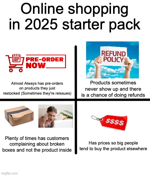 shopping kinda sucks now | Online shopping in 2025 starter pack; Almost Always has pre-orders on products they just restocked (Sometimes they're reissues); Products sometimes never show up and there is a chance of doing refunds; Plenty of times has customers complaining about broken boxes and not the product inside; Has prices so big people tend to buy the product elsewhere | image tagged in memes,blank starter pack,internet,online shopping,idk what to put here | made w/ Imgflip meme maker
