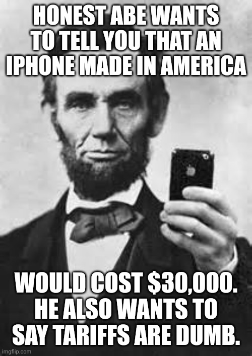 Tariffs are bad business sense | HONEST ABE WANTS TO TELL YOU THAT AN IPHONE MADE IN AMERICA; WOULD COST $30,000. HE ALSO WANTS TO SAY TARIFFS ARE DUMB. | image tagged in abe lincoln with iphone,maga,donald trump,economics,failure | made w/ Imgflip meme maker