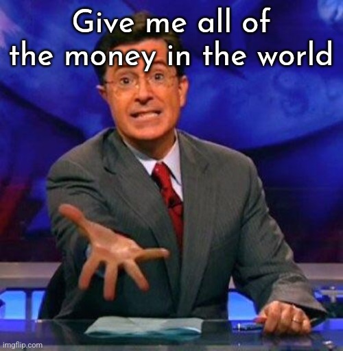 Give me please | Give me all of the money in the world | image tagged in give me please | made w/ Imgflip meme maker