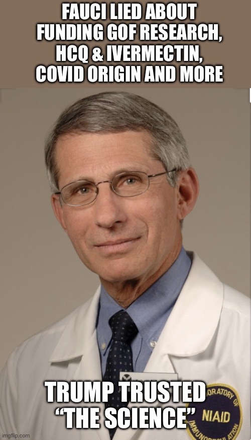 Dr Fauci | FAUCI LIED ABOUT FUNDING GOF RESEARCH, HCQ & IVERMECTIN, COVID ORIGIN AND MORE TRUMP TRUSTED “THE SCIENCE” | image tagged in dr fauci | made w/ Imgflip meme maker