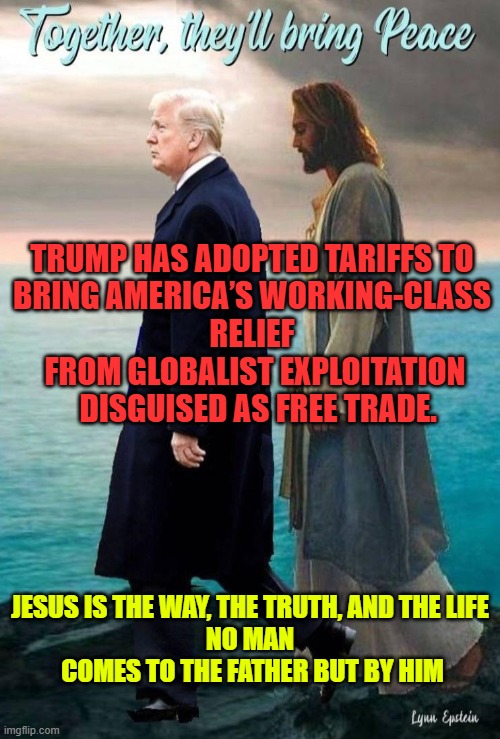 JESUS AND TRUMP WALKING IN LOCK STEP ON A ROCKY BEACH | TRUMP HAS ADOPTED TARIFFS TO 
BRING AMERICA’S WORKING-CLASS 
RELIEF 
FROM GLOBALIST EXPLOITATION
 DISGUISED AS FREE TRADE. JESUS IS THE WAY, THE TRUTH, AND THE LIFE
NO MAN
 COMES TO THE FATHER BUT BY HIM | image tagged in together they'll bring peace | made w/ Imgflip meme maker
