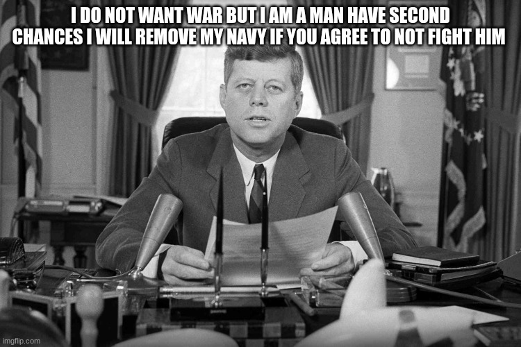 jfk | I DO NOT WANT WAR BUT I AM A MAN HAVE SECOND CHANCES I WILL REMOVE MY NAVY IF YOU AGREE TO NOT FIGHT HIM | image tagged in jfk | made w/ Imgflip meme maker