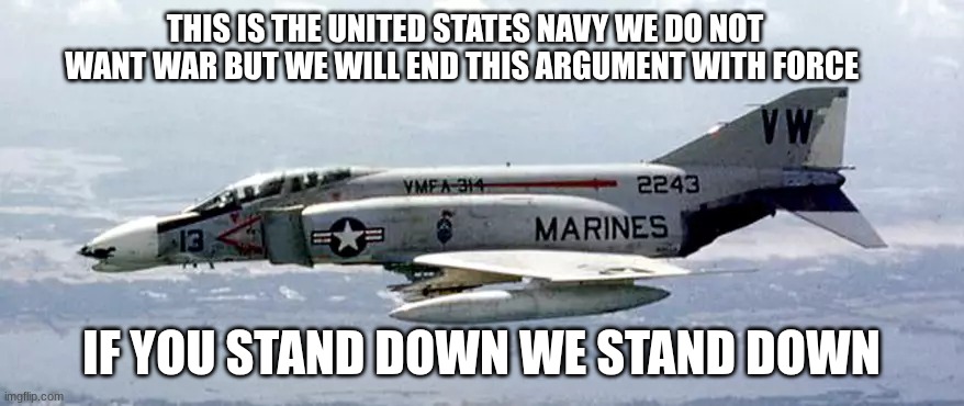 fighter jet | THIS IS THE UNITED STATES NAVY WE DO NOT WANT WAR BUT WE WILL END THIS ARGUMENT WITH FORCE IF YOU STAND DOWN WE STAND DOWN | image tagged in fighter jet | made w/ Imgflip meme maker