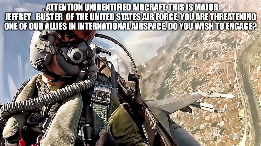 jet fighter pilot | . ATTENTION UNIDENTIFIED AIRCRAFT, THIS IS MAJOR JEFFREY_BUSTER  OF THE UNITED STATES AIR FORCE, YOU ARE THREATENING ONE OF OUR ALLIES IN IN | image tagged in jet fighter pilot | made w/ Imgflip meme maker
