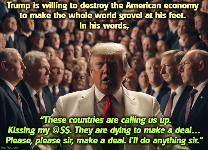 Feeding his ego is more important than feeding your family. | Trump is willing to destroy the American economy 
to make the whole world grovel at his feet. 
In his words, “These countries are calling us up. Kissing my @$$. They are dying to make a deal… Please, please sir, make a deal. I’ll do anything sir.” | image tagged in trump,tariffs,ego,grovel,godfather | made w/ Imgflip meme maker