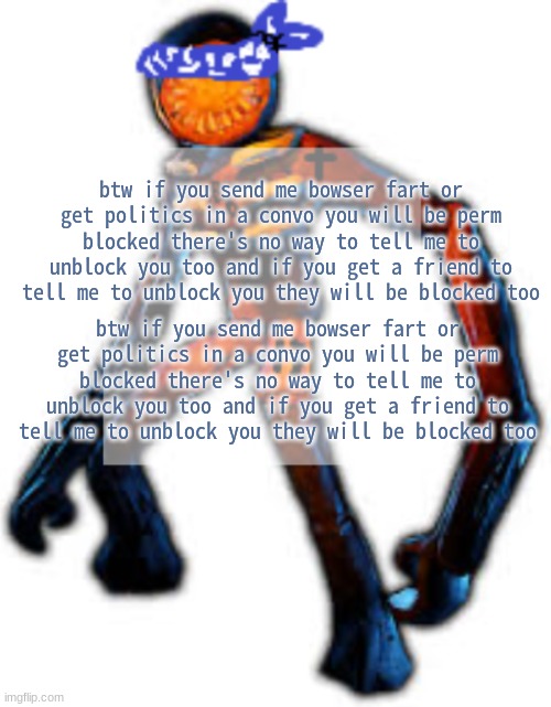 . | btw if you send me bowser fart or get politics in a convo you will be perm blocked there's no way to tell me to unblock you too and if you get a friend to tell me to unblock you they will be blocked too; btw if you send me bowser fart or get politics in a convo you will be perm blocked there's no way to tell me to unblock you too and if you get a friend to tell me to unblock you they will be blocked too | image tagged in crip figga | made w/ Imgflip meme maker