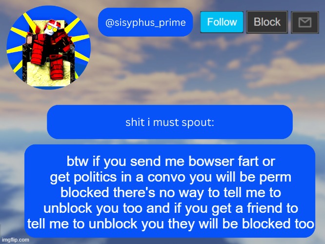 btw if you send me bowser fart or get politics in a convo you will be perm blocked there's no way to tell me to unblock you too  | btw if you send me bowser fart or get politics in a convo you will be perm blocked there's no way to tell me to unblock you too and if you get a friend to tell me to unblock you they will be blocked too | image tagged in sisyphus_prime temp made by aethereal | made w/ Imgflip meme maker