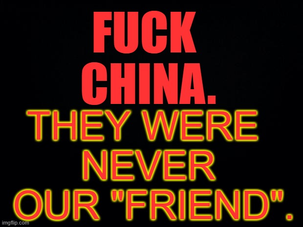 Black background | FUCK 
CHINA. THEY WERE 
NEVER
 OUR "FRIEND". | image tagged in black background | made w/ Imgflip meme maker