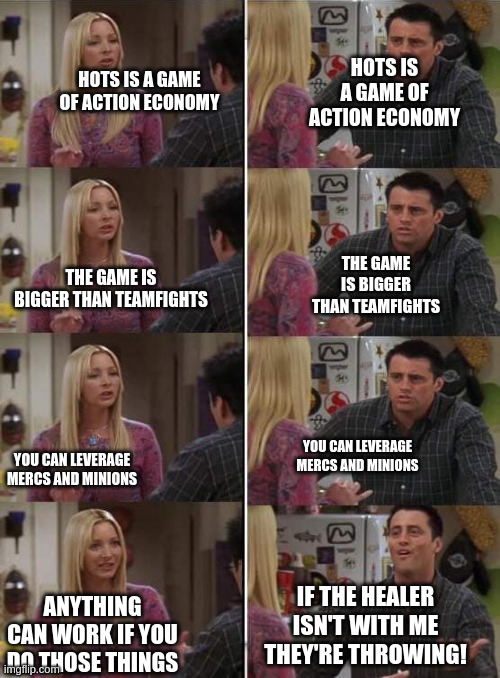 Phoebe teaching Joey in Friends | HOTS IS A GAME OF ACTION ECONOMY; HOTS IS A GAME OF ACTION ECONOMY; THE GAME IS BIGGER THAN TEAMFIGHTS; THE GAME IS BIGGER THAN TEAMFIGHTS; YOU CAN LEVERAGE MERCS AND MINIONS; YOU CAN LEVERAGE MERCS AND MINIONS; IF THE HEALER ISN'T WITH ME THEY'RE THROWING! ANYTHING CAN WORK IF YOU DO THOSE THINGS | image tagged in phoebe teaching joey in friends | made w/ Imgflip meme maker