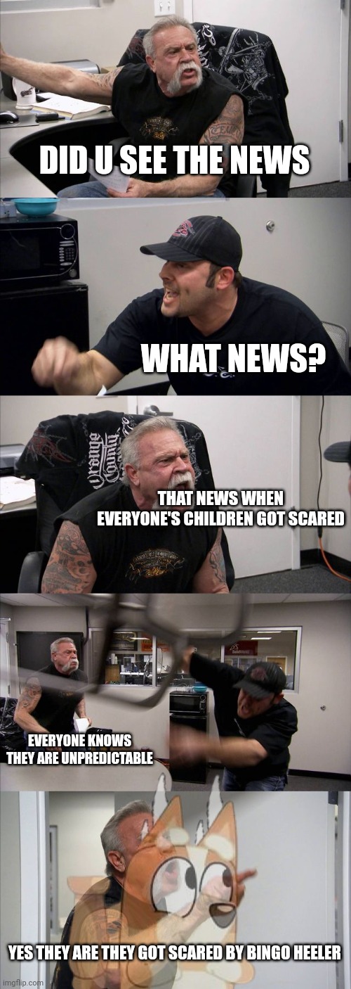 See random men like Kkuity are random arguments over children being scared. | DID U SEE THE NEWS; WHAT NEWS? THAT NEWS WHEN EVERYONE'S CHILDREN GOT SCARED; EVERYONE KNOWS THEY ARE UNPREDICTABLE; YES THEY ARE THEY GOT SCARED BY BINGO HEELER | image tagged in memes,american chopper argument | made w/ Imgflip meme maker