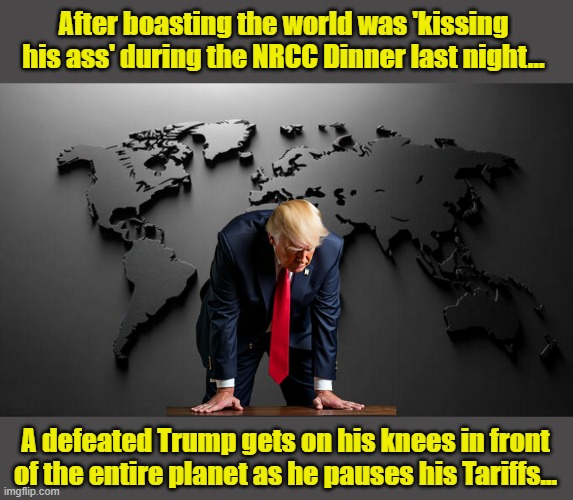 WHAT A DIFFERENCE A DAY MAKES... | After boasting the world was 'kissing his ass' during the NRCC Dinner last night... A defeated Trump gets on his knees in front of the entire planet as he pauses his Tariffs... | image tagged in impeach trump,tariffs,trump is a moron,clown car republicans,donald trump memes | made w/ Imgflip meme maker