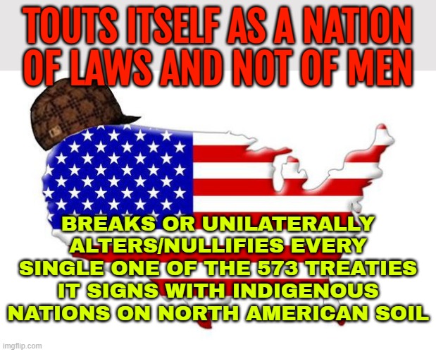 Breaks Every Single One Of The 573 Treaties It Signs With Indigenous Nations | TOUTS ITSELF AS A NATION
OF LAWS AND NOT OF MEN; BREAKS OR UNILATERALLY ALTERS/NULLIFIES EVERY SINGLE ONE OF THE 573 TREATIES IT SIGNS WITH INDIGENOUS NATIONS ON NORTH AMERICAN SOIL | image tagged in scumbag america,native americans,native american,scumbag government,evil government,donald trump and native american | made w/ Imgflip meme maker