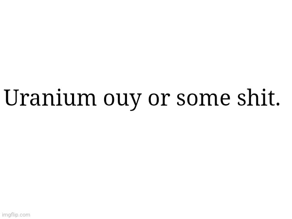 Uranium ouy or some shit. | made w/ Imgflip meme maker