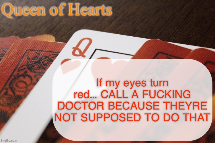 Queen of Hearts announcement | If my eyes turn red… CALL A FUCKING DOCTOR BECAUSE THEYRE NOT SUPPOSED TO DO THAT | image tagged in queen of hearts announcement | made w/ Imgflip meme maker