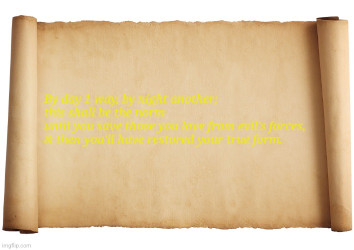 Blank Scroll | By day 1 way, by night another; this shall be the norm
until you save those you love from evil's forces, & then you'll have restored your true form. | image tagged in blank scroll | made w/ Imgflip meme maker