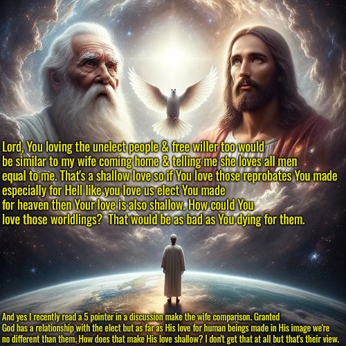 Human Love Isn't As Big As God's | Lord, You loving the unelect people & free willer too would be similar to my wife coming home & telling me she loves all men equal to me. That's a shallow love so if You love those reprobates You made; especially for Hell like you love us elect You made for heaven then Your love is also shallow. How could You love those worldlings?  That would be as bad as You dying for them. And yes I recently read a 5 pointer in a discussion make the wife comparison. Granted God has a relationship with the elect but as far as His love for human beings made in His image we're no different than them. How does that make His love shallow? I don't get that at all but that's their view. | image tagged in calvinism,arminian,molinism,reformed theology 5 point calvinists,shallow ai nuanced gnostic lie,god's love is bigger | made w/ Imgflip meme maker
