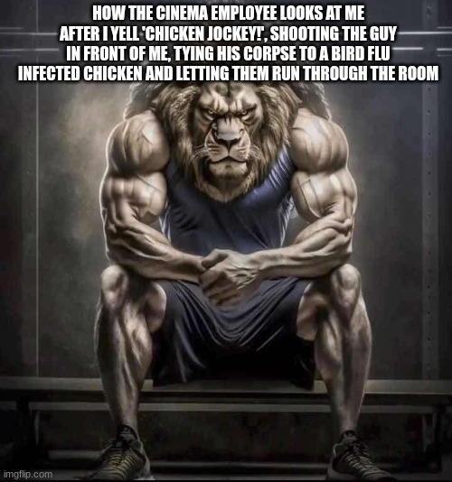 this was a lot of typing | HOW THE CINEMA EMPLOYEE LOOKS AT ME AFTER I YELL 'CHICKEN JOCKEY!', SHOOTING THE GUY IN FRONT OF ME, TYING HIS CORPSE TO A BIRD FLU INFECTED CHICKEN AND LETTING THEM RUN THROUGH THE ROOM | image tagged in how bro felt after saying that | made w/ Imgflip meme maker