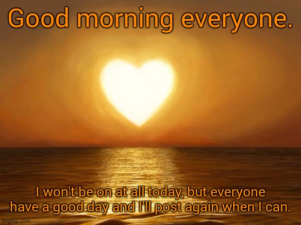 Love | Good morning everyone. I won't be on at all today, but everyone have a good day and I'll post again when I can. | image tagged in love | made w/ Imgflip meme maker